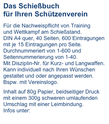 Das Schießbuch
für Ihren Schützenverein

Für die Nachweispflicht von Training
und Wettkampf am Schießstand.
DIN A4 quer, 40 Seiten, 600 Eintragungen mit je 15 Eintragungen pro Seite. Durchnummeriert von 1-600 und Seitennummerierung von 1-40. 
Mit Disziplin-Nr. für Kurz- und Langwaffen.
Kann individuell nach Ihren Wünschen gestaltet und oder angepasst werden.
Bspw. mit Vereinslogo.

Inhalt auf 80g Papier, beidseitiger Druck mit einem 300g schweren umlaufenden Umschlag mit einer Leimbindung.
Infos unter:

