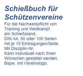 Schießbuch für Schützenvereine
Für die Nachweispflicht von
Training und Wettkampf
am Schießstand.
DIN A4, 50 oder 100 Seiten
mit je 15 Eintragungen/Seite.
Mit Disziplin-Nr.
Kann individuell nach Ihren
Wünschen gestaltet werden.
Bspw. mit Vereinslogo.


